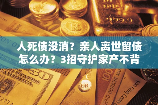 武汉人死债没消？亲人离世留债怎么办？3招守护家产不背锅