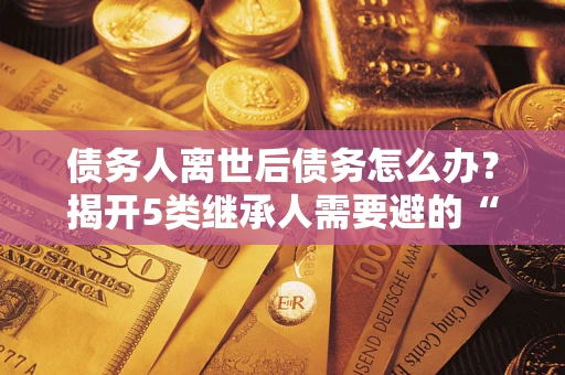 武汉债务人离世后债务怎么办？揭开5类继承人需要避的“坑”