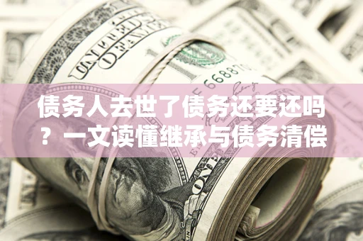 武汉债务人去世了债务还要还吗？一文读懂继承与债务清偿